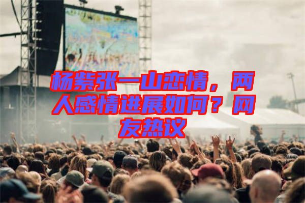 楊紫張一山戀情，兩人感情進(jìn)展如何？網(wǎng)友熱議