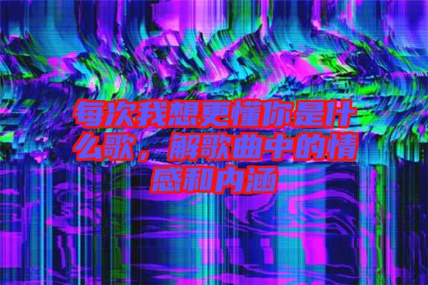 每次我想更懂你是什么歌，解歌曲中的情感和內(nèi)涵