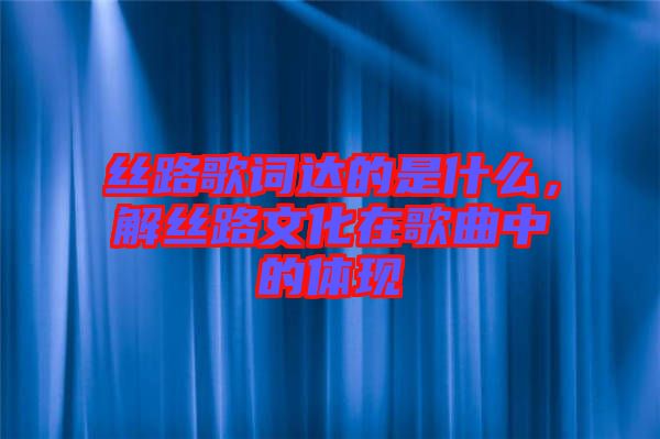 絲路歌詞達的是什么，解絲路文化在歌曲中的體現(xiàn)