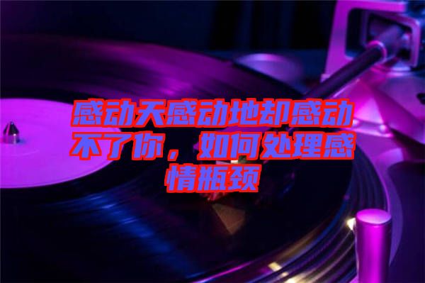 感動天感動地卻感動不了你，如何處理感情瓶頸