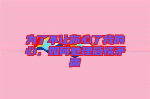 為了不讓你心了我的心，如何處理感情矛盾