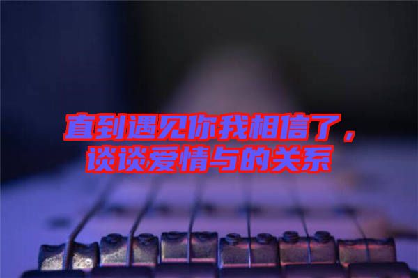 直到遇見你我相信了，談?wù)剱矍榕c的關(guān)系