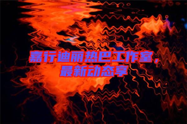 嘉行迪麗熱巴工作室，最新動(dòng)態(tài)享