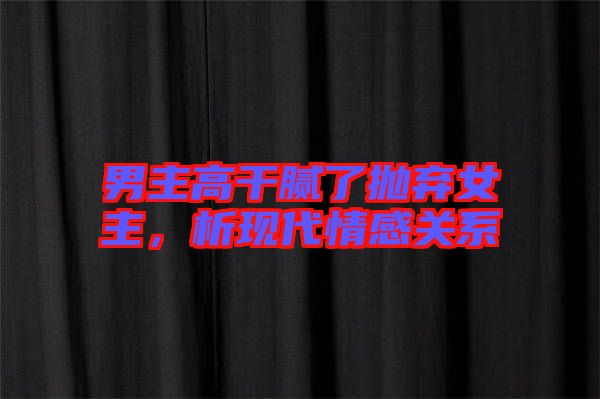 男主高干膩了拋棄女主，析現(xiàn)代情感關(guān)系