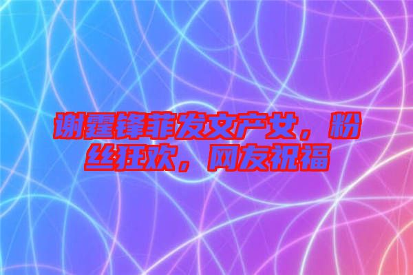 謝霆鋒菲發(fā)文產(chǎn)女，粉絲狂歡，網(wǎng)友祝福