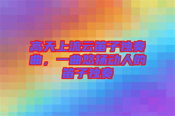 高天上流云笛子獨(dú)奏曲，一曲悠揚(yáng)動(dòng)人的笛子獨(dú)奏