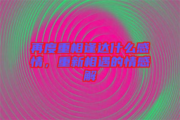 再度重相逢達什么感情，重新相遇的情感解