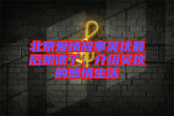 北京愛情故事吳狄最后跟誰了，介紹吳狄的感情生活