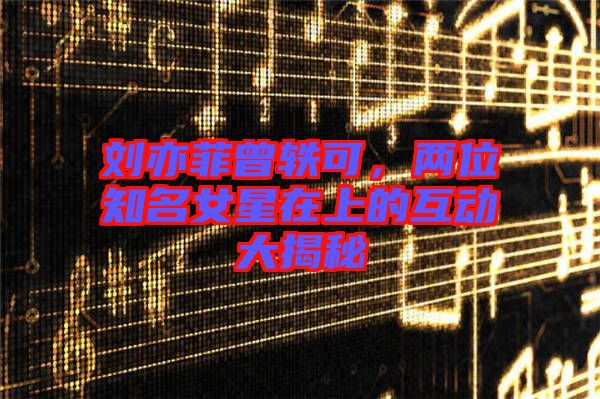劉亦菲曾軼可，兩位知名女星在上的互動大揭秘