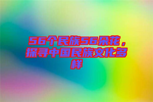56個民族56朵花，探尋中國民族文化多樣