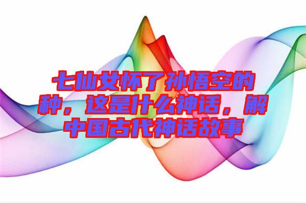 七仙女懷了孫悟空的種，這是什么神話(huà)，解中國(guó)古代神話(huà)故事