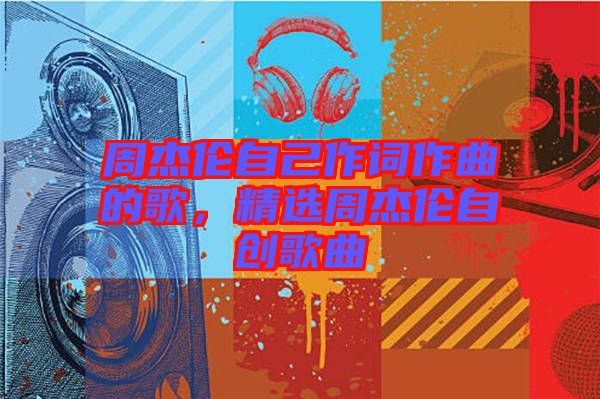 周杰倫自己作詞作曲的歌，精選周杰倫自創(chuàng)歌曲