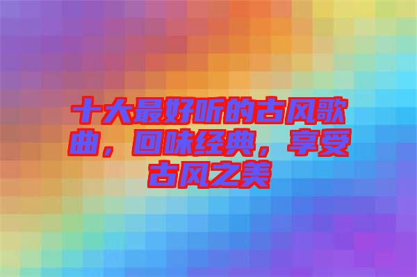 十大最好聽的古風(fēng)歌曲，回味經(jīng)典，享受古風(fēng)之美