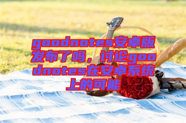 goodnotes安卓版發(fā)布了嗎，討論goodnotes在安卓系統(tǒng)上的可能