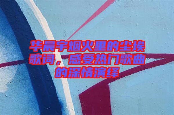 華晨宇煙火里的塵埃歌詞，感受熱門(mén)歌曲的深情演繹