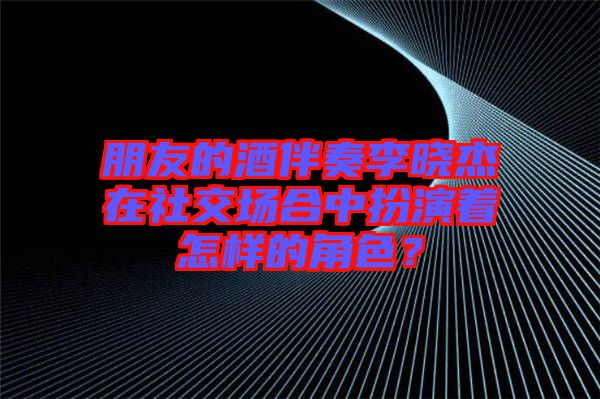朋友的酒伴奏李曉杰在社交場合中扮演著怎樣的角色？