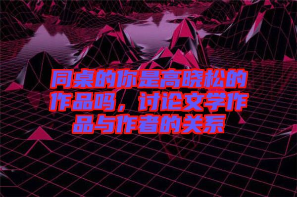 同桌的你是高曉松的作品嗎，討論文學(xué)作品與作者的關(guān)系