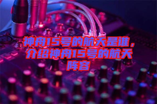 神舟15號(hào)的航天是誰，介紹神舟15號(hào)的航天陣容