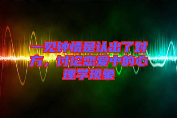 一見鐘情是認(rèn)出了對方，討論戀愛中的心理學(xué)現(xiàn)象