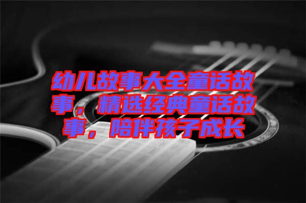幼兒故事大全童話故事，精選經(jīng)典童話故事，陪伴孩子成長(zhǎng)