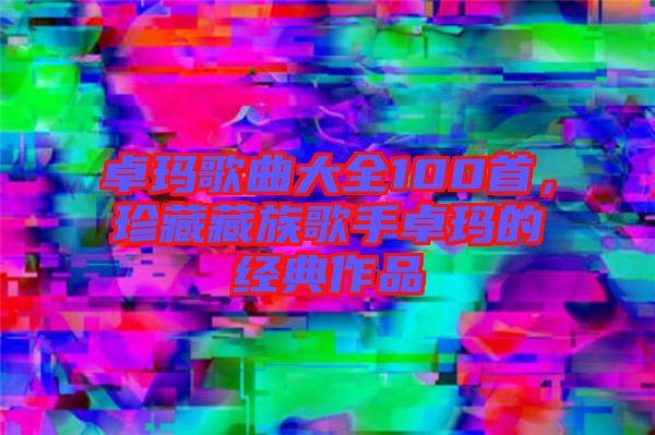 卓瑪歌曲大全100首，珍藏藏族歌手卓瑪?shù)慕?jīng)典作品
