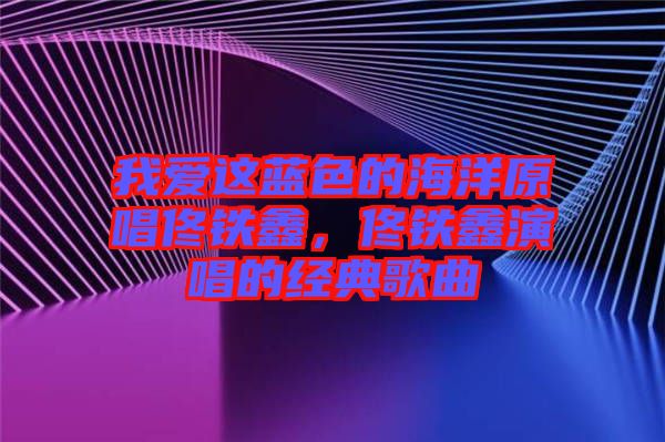 我愛這藍(lán)色的海洋原唱佟鐵鑫，佟鐵鑫演唱的經(jīng)典歌曲