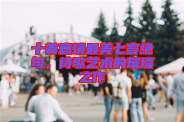 十首意境最美七言絕句，詩歌藝術的璀璨之作
