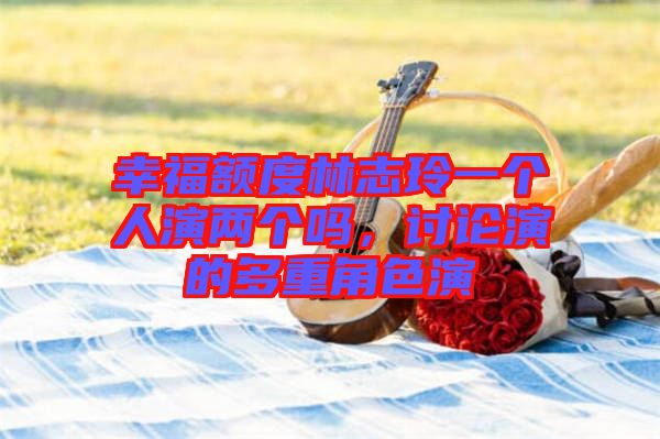 幸福額度林志玲一個(gè)人演兩個(gè)嗎，討論演的多重角色演