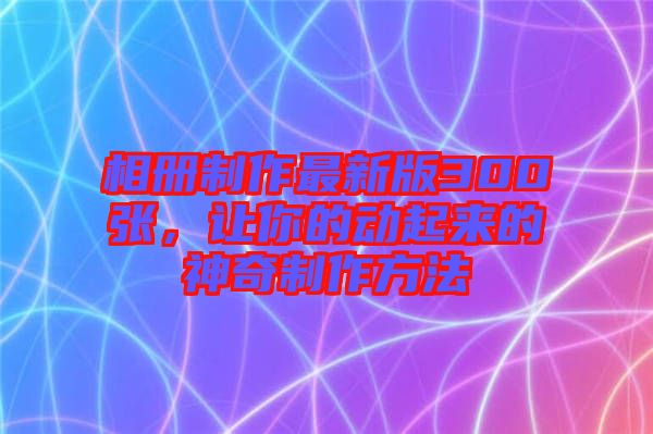 相冊制作最新版300張，讓你的動起來的神奇制作方法