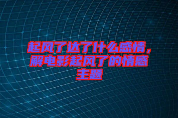 起風(fēng)了達(dá)了什么感情，解電影起風(fēng)了的情感主題