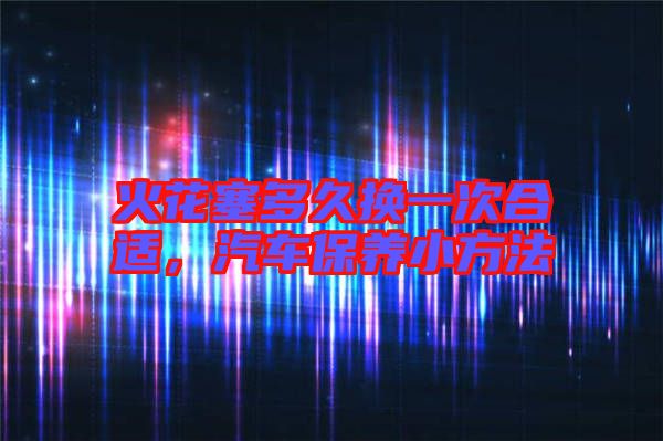 火花塞多久換一次合適，汽車保養(yǎng)小方法