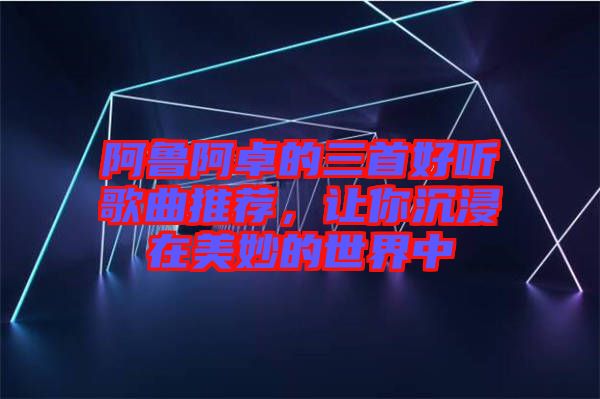 阿魯阿卓的三首好聽歌曲推薦，讓你沉浸在美妙的世界中