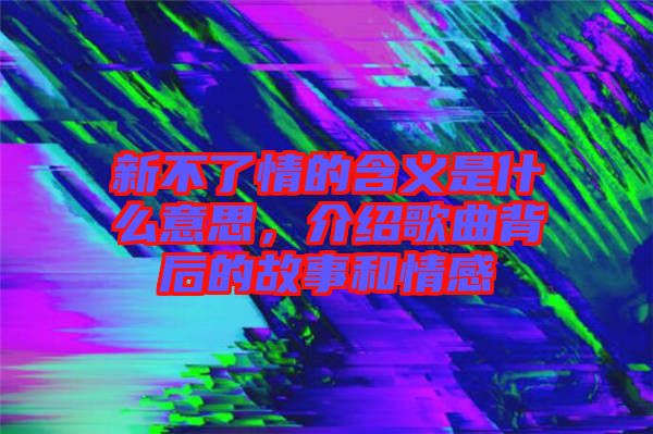 新不了情的含義是什么意思，介紹歌曲背后的故事和情感