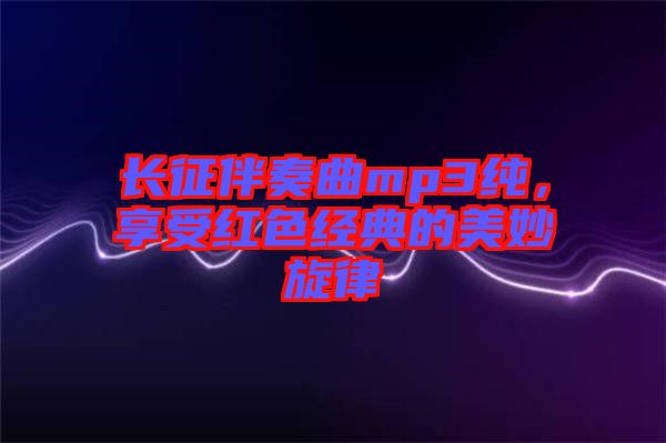 長征伴奏曲mp3純，享受紅色經(jīng)典的美妙旋律