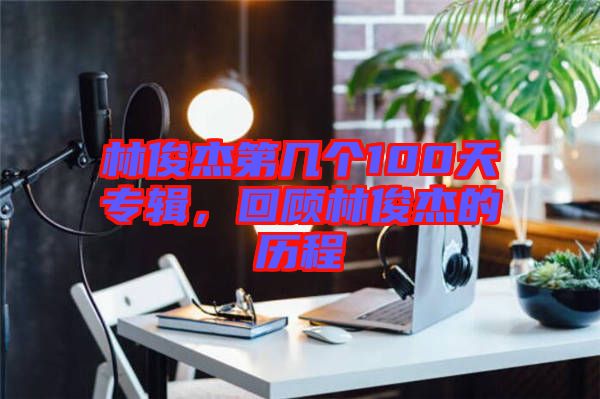 林俊杰第幾個100天專輯，回顧林俊杰的歷程