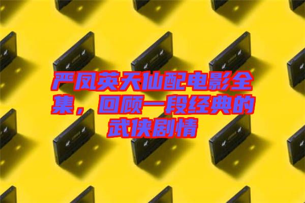 嚴(yán)鳳英天仙配電影全集，回顧一段經(jīng)典的武俠劇情