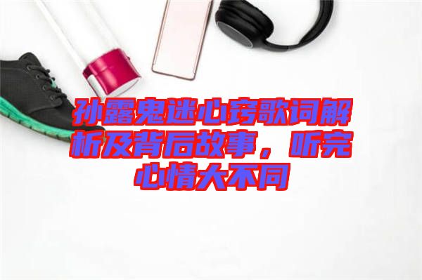 孫露鬼迷心竅歌詞解析及背后故事，聽完心情大不同