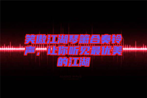 笑傲江湖琴簫合奏鈴聲，讓你聽(tīng)見(jiàn)最優(yōu)美的江湖