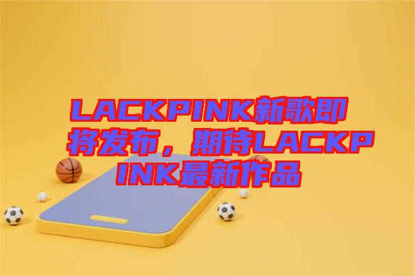 LACKPINK新歌即將發(fā)布，期待LACKPINK最新作品