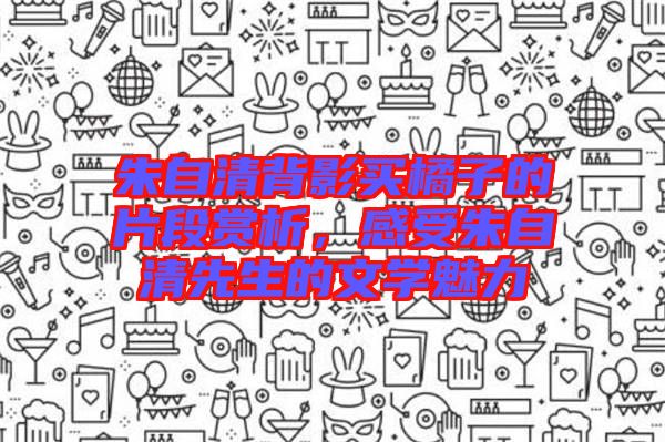 朱自清背影買橘子的片段賞析，感受朱自清先生的文學(xué)魅力