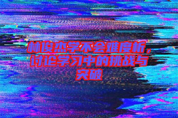 林俊杰學不會難度析，討論學習中的挑戰(zhàn)與突破
