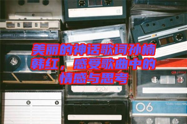 美麗的神話歌詞孫楠韓紅，感受歌曲中的情感與思考