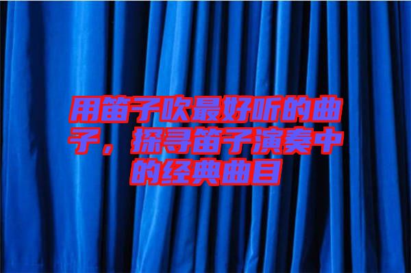 用笛子吹最好聽的曲子，探尋笛子演奏中的經(jīng)典曲目