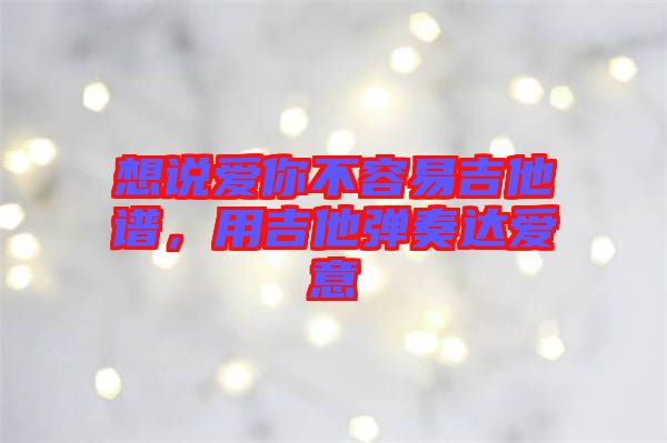 想說愛你不容易吉他譜，用吉他彈奏達愛意