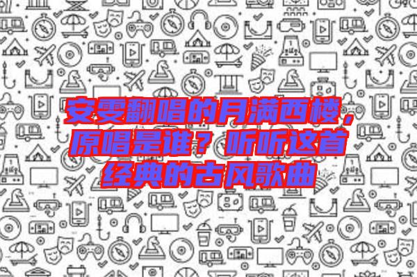 安雯翻唱的月滿西樓，原唱是誰？聽聽這首經(jīng)典的古風(fēng)歌曲