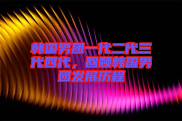 韓國男團一代二代三代四代，回顧韓國男團發(fā)展歷程