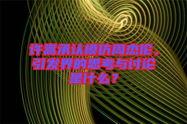 許嵩承認(rèn)模仿周杰倫，引發(fā)界的思考與討論是什么？