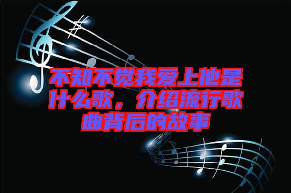 不知不覺我愛上他是什么歌，介紹流行歌曲背后的故事