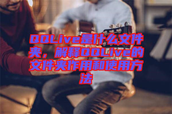 QQLive是什么文件夾，解釋QQLive的文件夾作用和使用方法