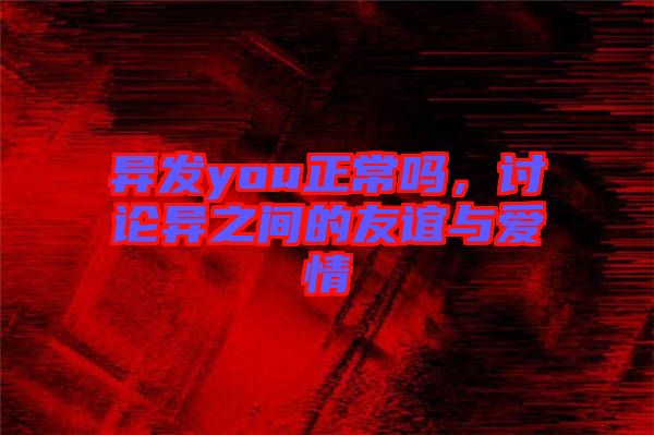 異發(fā)you正常嗎，討論異之間的友誼與愛情